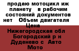 продаю мотоцикл иж планету 5 в рабочим состояний документов нет › Объем двигателя ­ 350 › Цена ­ 27 000 - Нижегородская обл., Богородский р-н, Дуденево с. Авто » Мото   